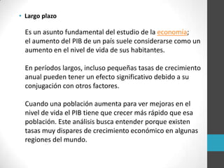 • Largo plazo
Es un asunto fundamental del estudio de la economía;
el aumento del PIB de un país suele considerarse como un
aumento en el nivel de vida de sus habitantes.
En períodos largos, incluso pequeñas tasas de crecimiento
anual pueden tener un efecto significativo debido a su
conjugación con otros factores.
Cuando una población aumenta para ver mejoras en el
nivel de vida el PIB tiene que crecer más rápido que esa
población. Este análisis busca entender porque existen
tasas muy dispares de crecimiento económico en algunas
regiones del mundo.
 