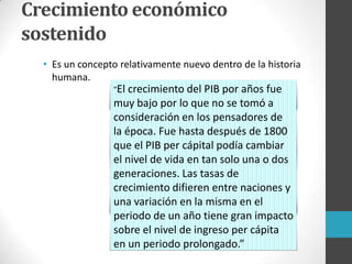 Crecimiento económico
sostenido
• Es un concepto relativamente nuevo dentro de la historia
humana.
“El crecimiento del PIB por años fue
muy bajo por lo que no se tomó a
consideración en los pensadores de
la época. Fue hasta después de 1800
que el PIB per cápital podía cambiar
el nivel de vida en tan solo una o dos
generaciones. Las tasas de
crecimiento difieren entre naciones y
una variación en la misma en el
periodo de un año tiene gran impacto
sobre el nivel de ingreso per cápita
en un periodo prolongado.”
 