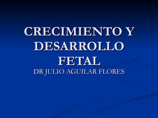 CRECIMIENTO Y DESARROLLO FETAL DR JULIO AGUILAR FLORES 