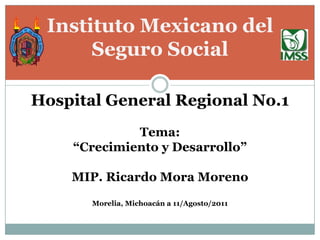 Instituto Mexicano del
      Seguro Social

Hospital General Regional No.1
             Tema:
    “Crecimiento y Desarrollo”

    MIP. Ricardo Mora Moreno
       Morelia, Michoacán a 11/Agosto/2011
 