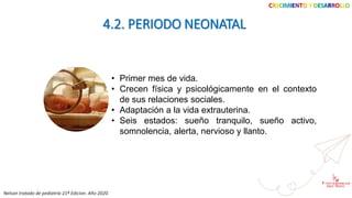 CRECIMIENTO Y DESARROLLO
4.2. PERIODO NEONATAL
• Primer mes de vida.
• Crecen física y psicológicamente en el contexto
de sus relaciones sociales.
• Adaptación a la vida extrauterina.
• Seis estados: sueño tranquilo, sueño activo,
somnolencia, alerta, nervioso y llanto.
Nelson tratado de pediatría 21ª Edicion. Año 2020.
 