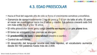 • Hacia el final del segundo año de vida se frena el crecimiento somático y encefálico.
• Ganancia de aproximadamente 2 kg de peso y 7-8 cm de talla al año. El peso
al nacer se cuadruplica hacia los 2 años y medio. La cabeza crecerá solo 5-6
cm más entre los 3 y los 18 años.
• El niño preescolar tiene genu valgo (rodilla en equis) y un pie plano leve.
• El torso se adelgaza y las piernas se alargan.
• El predominio de lado o lateralidad (diestro o zurdo).
• Control de esfínteres.
• El desarrollo del lenguaje ocurre con más rapidez, el vocabulario aumenta
desde 50-100 palabras hasta más de 2.000.
CRECIMIENTO Y DESARROLLO
4.3. EDAD PREESCOLAR
Nelson tratado de pediatría 21ª Edicion. Año 2020.
 