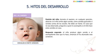 CRECIMIENTO Y DESARROLLO
5. HITOS DEL DESARROLLO
DE 1 A 2 MESES
Posición del niño: durante el examen, en cualquier posición,
observe si el niño emite algún sonido, como sonidos guturales o
sonidos cortos de las vocales. No debe ser llanto. En caso que
no sea observado, pregunte a quien lo acompaña si el niño hace
estos sonidos en casa.
VOCALIZA O EMITE SONIDOS
Respuesta esperada: el niño produce algún sonido o el
acompañante dice que lo hace, entonces él ha alcanzado esta
condición.
 