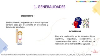 CRECIMIENTO
Es el incremento progresivo de la estatura y masa
corporal dado por el aumento en el número y
tamaño de las células.
CRECIMIENTO Y DESARROLLO
1. GENERALIDADES
DESARROLLO
Abarca la maduración en los aspectos físicos,
cognitivos, lingüísticos, socioafectivos y
comportamentales como la adquisición de
habilidades en la motricidad fina y gruesa.
Resolución 2465 del 14 de junio de 2016. Disponible en: https://www.icbf.gov.co/sites/default/files/resolucion_no._2465_del_14_de_junio_de_2016.pdf
 