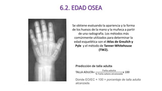 Se obtiene evaluando la apariencia y la forma
de los huesos de la mano y la muñeca a partir
de una radiografía. Los métodos más
comúnmente utilizados para determinar la
edad esquelética son el Atlas de Greulich y
Pyle y el método de Tanner-Whitehouse
(TW2).
6.2. EDAD OSEA
Predicción de talla adulta
TALLA ADULTA=
𝑇𝑎𝑙𝑙𝑎 𝑎𝑑𝑢𝑙𝑡𝑎
% 𝑇𝑎𝑙𝑙𝑎 𝑎𝑑𝑢𝑡𝑎 𝑎𝑙𝑐𝑎𝑛𝑧𝑎𝑑𝑎
x 100
Donde EO/EC × 100 = porcentaje de talla adulta
alcanzada.
 