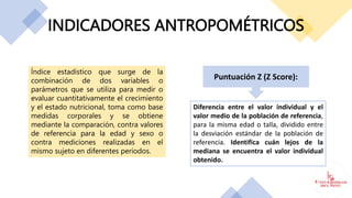 INDICADORES ANTROPOMÉTRICOS
Índice estadístico que surge de la
combinación de dos variables o
parámetros que se utiliza para medir o
evaluar cuantitativamente el crecimiento
y el estado nutricional, toma como base
medidas corporales y se obtiene
mediante la comparación, contra valores
de referencia para la edad y sexo o
contra mediciones realizadas en el
mismo sujeto en diferentes períodos.
Puntuación Z (Z Score):
Diferencia entre el valor individual y el
valor medio de la población de referencia,
para la misma edad o talla, dividido entre
la desviación estándar de la población de
referencia. Identifica cuán lejos de la
mediana se encuentra el valor individual
obtenido.
 