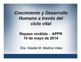 Crecimiento y Desarrollo
Humano a través del
ciclo vital
Repaso reválida - APPR
10 de mayo de 2014
Dra. Giselle M. Medina Vélez
 