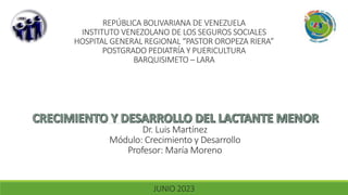 REPÚBLICA BOLIVARIANA DE VENEZUELA
INSTITUTO VENEZOLANO DE LOS SEGUROS SOCIALES
HOSPITAL GENERAL REGIONAL “PASTOR OROPEZA RIERA”
POSTGRADO PEDIATRÍA Y PUERICULTURA
BARQUISIMETO – LARA
JUNIO 2023
Dr. Luis Martínez
Módulo: Crecimiento y Desarrollo
Profesor: María Moreno
 