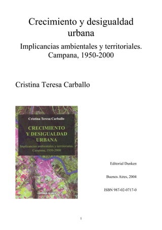 Crecimiento y desigualdad
             urbana
 Implicancias ambientales y territoriales.
         Campana, 1950-2000


Cristina Teresa Carballo




                                Editorial Dunken


                              Buenos Aires, 2004


                             ISBN 987-02-0717-0




                     1
 