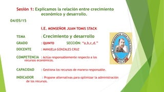 Sesión 1: Explicamos la relación entre crecimiento
económico y desarrollo.
04/05/15
I.E. MONSEÑOR JUAN TOMIS STACK
TEMA : Crecimiento y desarrollo
GRADO : QUINTO SECCIÓN: “a,b,c,d.”
DOCENTE : MANUELA GONZALES CRUZ
COMPETENCIA : Actúa responsablemente respecto a los
recursos económicos.
CAPACIDAD : Gestiona los recursos de manera responsable.
INDICADOR : Propone alternativas para optimizar la administración
de los recursos.
 