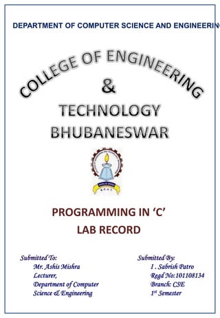 DEPARTMENT OF COMPUTER SCIENCE AND ENGINEERING




           PROGRAMMING IN ‘C’
              LAB RECORD

 Submitted To:                Submitted By:
     Mr. Ashis Mishra             I . Sabrish Patro
     Lecturer,                    Regd No:101108134
     Department of Computer       Branch: CSE
     Science & Engineering        1st Semester
 