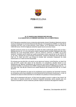 COMUNICAT

EL FC BARCELONA PRESENTARÀ RECURS
A LA SANCIÓ DE LA COMISSIÓ NACIONAL DE LA COMPETÈNCIA
El FC Barcelona presentarà recurs contenciós-administratiu davant l’Audiència Nacional contra la
resolució dictada per la Comissió Nacional dels Mercats i la Competència (CNMC), en data 28 de
novembre del 2013, per la qual sanciona, entre d’altres, el FC Barcelona amb una multa de
3.600.000 euros. El termini legal per presentar aquest recurs és de dos mesos.
Aquesta sanció té causa en el contracte de cessió de drets audiovisuals signat entre el Club i
Mediaproducción SL, en virtut del qual es cedia a aquesta darrera societat l’explotació dels drets
televisius per a les temporades 2010/11, 2011/12, 2012/13 i 2013/14. La CNMC, en la seva
resolució, considera que la cessió per quatre temporades (màxim permès per la Llei 7/2010, de
31 de març, General de la Comunicació Audiovisual), contravé la Resolució del Consell de la
CNC de 14 d’abril del 2010, que limitava la durada dels contractes d’adquisició de drets
audiovisuals a un màxim de tres temporades.
El contracte que ara dóna lloc a la sanció va ser signat per l’anterior Junta Directiva, en data 9 de
juny del 2010, quatre dies abans de les eleccions a la presidència. Aquella decisió va ser
qüestionada per algunes candidatures pel compromís que podria significar per a la Junta que
resultaria escollida. La resolució de la CNMC imposa també sancions a Mediaproducción S.L. i a
tres clubs més, tots ells per infracció de la citada Resolució del Consell de la CNC de 14 d’abril
del 2010.
El recurs del FC Barcelona es basa en la consideració que la signatura de l’esmentat contracte
es corresponia amb el que estableix en la Llei General de la Comunicació Audiovisual i, a més, el
contracte de cessió de drets esmentat no ha afectat en la pràctica el mercat audiovisual.
Abans de la presentació del recurs, el Club haurà de pagar la sanció o avalar el seu import, fet
que tindrà un impacte econòmic en l’exercici d’aquesta temporada, sense perjudici que una
resolució favorable en futures instàncies judicials impliqui la devolució del pagament realitzat.

Barcelona, 2 de desembre del 2013

 