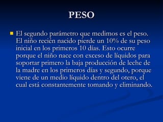 PESO El segundo parámetro que medimos es el peso. El niño recién nacido pierde un 10% de su peso inicial en los primeros 10 días. Esto ocurre porque el niño nace con exceso de líquidos para soportar primero la baja producción de leche de la madre en los primeros días y segundo, porque viene de un medio líquido dentro del otero, el cual está constantemente tomando y eliminando.  