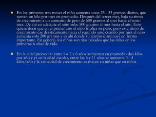 En los primeros tres meses el niño aumenta unos 25 - 33 gramos diarios, que suman un kilo por mes en promedio. Después del tercer mes, baja su ritmo de crecimiento a un aumento de peso de 600 gramos al mes hasta el sexto mes. De ahí en adelante el niño sube 500 gramos al mes hasta el año. Esto quiere decir que en el primer año el niño triplica su peso, pero este ritmo de crecimiento cae drásticamente hacia el segundo año, cuando por mes el niño aumenta solo 200 gramos y es ahí donde su apetito disminuye en forma importante. En general, los niños son más pesados que las niñas en los primeros 6 años de vida.  En la edad preescolar entre los 2 y 6 años aumentan en promedio dos kilos por año y ya en la edad escolar, entre los 6 y 11 años se aumenta 3 - 4 kilos/año y la velocidad de crecimiento es mayor en niñas que en niños 