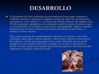 DESARROLLO El desarrollo del feto comienza con movimientos leves como respuesta a estímulos externos a partir de la séptima semana de vida. Hay movimientos espontáneos en la semana 17 y se hacen más fuertes después del séptimo mes. El niño responde calmándose a los estímulos auditivos como la música suave y con sobresaltos si la misma es muy fuerte o desagradable. Algunos estudios muestran que los fetos voltean la cara hacia una fuente de luz tenue y la retiran si es muy intensa. Hay cuatro patrones de comportamiento descritos en el feto y son sueño profundo, sueño ligero, alerta calmado y alerta activo. Hacia los siete meses de embarazo el niño presenta patrones de sueño; iniciando con un sueño tranquilo el cual mantiene 80% de su tiempo. En el niño el desarrollo se divide en cuatro grupos principales (movimientos gruesos, movimientos fino adaptativos, lenguaje y persona social) 