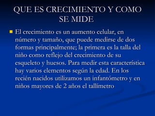 QUE ES CRECIMIENTO Y COMO SE MIDE   El crecimiento es un aumento celular, en número y tamaño, que puede medirse de dos formas principalmente; la primera es la talla del niño como reflejo del crecimiento de su esqueleto y huesos. Para medir esta característica hay varios elementos según la edad. En los recién nacidos utilizamos un infantómetro y en niños mayores de 2 años el tallímetro  