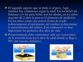 El segundo aspecto que se mide es el peso. Aquí también hay variaciones según la edad. En los bebés las balanzas y/o los pesa bebés son los ideales, en los niños mayores de 2 años la pesa es el elemento de medición. En los niños existe una tercera forma de medir indirectamente el crecimiento del cerebro al determinar la circunferencia del cráneo. Esta estimación es muy importante los primeros dos años de vida.   Posteriormente debe controlarse cada año como parte de la consulta hasta los 6 años de edad donde se llega a 90% del tamaño definitivo. 