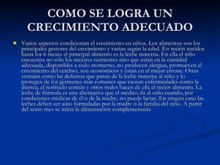 COMO SE LOGRA UN CRECIMIENTO ADECUADO Varios aspectos condicionan el crecimiento en niños. Los alimentos son los principales gestores del crecimiento y varían según la edad. En recién nacidos hasta los 6 meses el principal alimento es la leche materna. En ella el niño encuentra no sólo los mejores nutrientes sino que están en la cantidad adecuada, disponibles a todo momento, no producen alergias, promueven el crecimiento del cerebro, son económicos y están en el mejor envase. Otras ventajas como las defensas que pasan de la leche materna al niño y lo protegen de los gérmenes más comunes que causan enfermedades como la diarrea, el resfriado común y otros males hacen de ella el mejor alimento. La leche de fórmula es una alternativa que el médico da al niño cuando, por condiciones médicas de él o de la madre, no puede lactar. En ningún caso las leches deben ser auto formuladas por la madre o la familia del niño. A partir del sexto mes se inicia la alimentación complementaria  