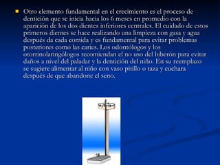 Otro elemento fundamental en el crecimiento es el proceso de dentición que se inicia hacia los 6 meses en promedio con la aparición de los dos dientes inferiores centrales. El cuidado de estos primeros dientes se hace realizando una limpieza con gasa y agua después da cada comida y es fundamental para evitar problemas posteriores como las caries. Los odontólogos y los otorrinolaringólogos recomiendan el no uso del biberón para evitar daños a nivel del paladar y la dentición del niño. En su reemplazo se sugiere alimentar al niño con vaso pitillo o taza y cuchara después de que abandone el seno. 