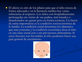 El afecto es otro de los pilares para que el niño crezca de forma adecuada y en la literatura médica hay varias referencias al respecto. Los niños con hospitalizaciones prolongadas sin visitas de sus padres, mal tratados o abandonados no ganan peso en forma correcta. Un factor de suma importancia es la condición socioeconómica de la familia. La condición social determina los alimentos que más consume y la condición económica sitoa al niño en una clase social con o sin privaciones alimenticias. Si estos factores son favorables al niño podemos hacer una guía general de crecimiento. 