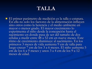 TALLA El primer parámetro de medición es la talla o estatura. En ella no solo los factores de la alimentación influyen sino otros como la herencia y el medio ambiente en mayor o menor grado. El mayor crecimiento lo experimenta el niño desde la concepción hasta el nacimiento en donde pasa de ser del tamaño de dos células a medir entre 48 a 52 cm en nueve meses. Este ritmo de crecimiento disminuye al nacimiento. En los primeros 3 meses de vida aumenta 9 cm de talla para luego crecer 7 cm de los 3 a 6 meses. El niño aumenta 5 cm de los 6 a 9 meses y unos 3 a 4 cm de los 9 a 12 meses de edad.  