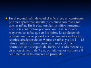 En el segundo año de edad el niño crece un centímetro por mes aproximadamente y los niños son más altos que las niñas. En la edad escolar los niños aumentan unos seis centímetros por año con un incremento mayor en las niñas que en los niños. La adolescencia presenta un nuevo período de crecimiento acelerado y se inicia alrededor de los 9 años en niñas y a los 11 - 12 años en niños. El momento de mayor crecimiento ocurre dos años después del inicio de la adolescencia y da un crecimiento de 9 cm. por año en los varones y 8 centímetros en las mujeres en promedio. 