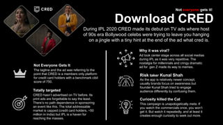 The tagline and the ad was referring to the
point that CRED is a members only platform
for credit card holders with a benchmark cibil
score of 750.
Not Everyone Gets It
As the app is relatively newer concept,
usually brands focus on awareness but
founder Kunal Shah tried to engage
audience differently by confusing them.
Risk taker Kunal Shah
Download CRED
During IPL 2020 CRED made its debut on TV ads where host
of 90s era Bollywood celebs were trying to leave you hanging
on a jingle with a tiny hint at the end of the ad what cred is.
Not everyone gets it!
Ad took center stage across all social medias
during IPL as it was very repetitive. The
nostalgia for millennials and cringy dramatic
ad for gen Z made its way to memes.
Why it was viral?
This campaign is unapologetically meta. If
you watch the commercials once, you won’t
get it. But watch it repeatedly, and at least it
creates enough curiosity to seek out more.
Curiosity killed the Cat
CRED hasn’t advertised on TV before. Its
print ads are forgettable to say the least.
There’s no path dependence in sponsoring
an event like this. The total addressable
market is capped (credit card holders, ~50
million in India) but IPL is a haven for
reaching the masses.
Totally targeted
 