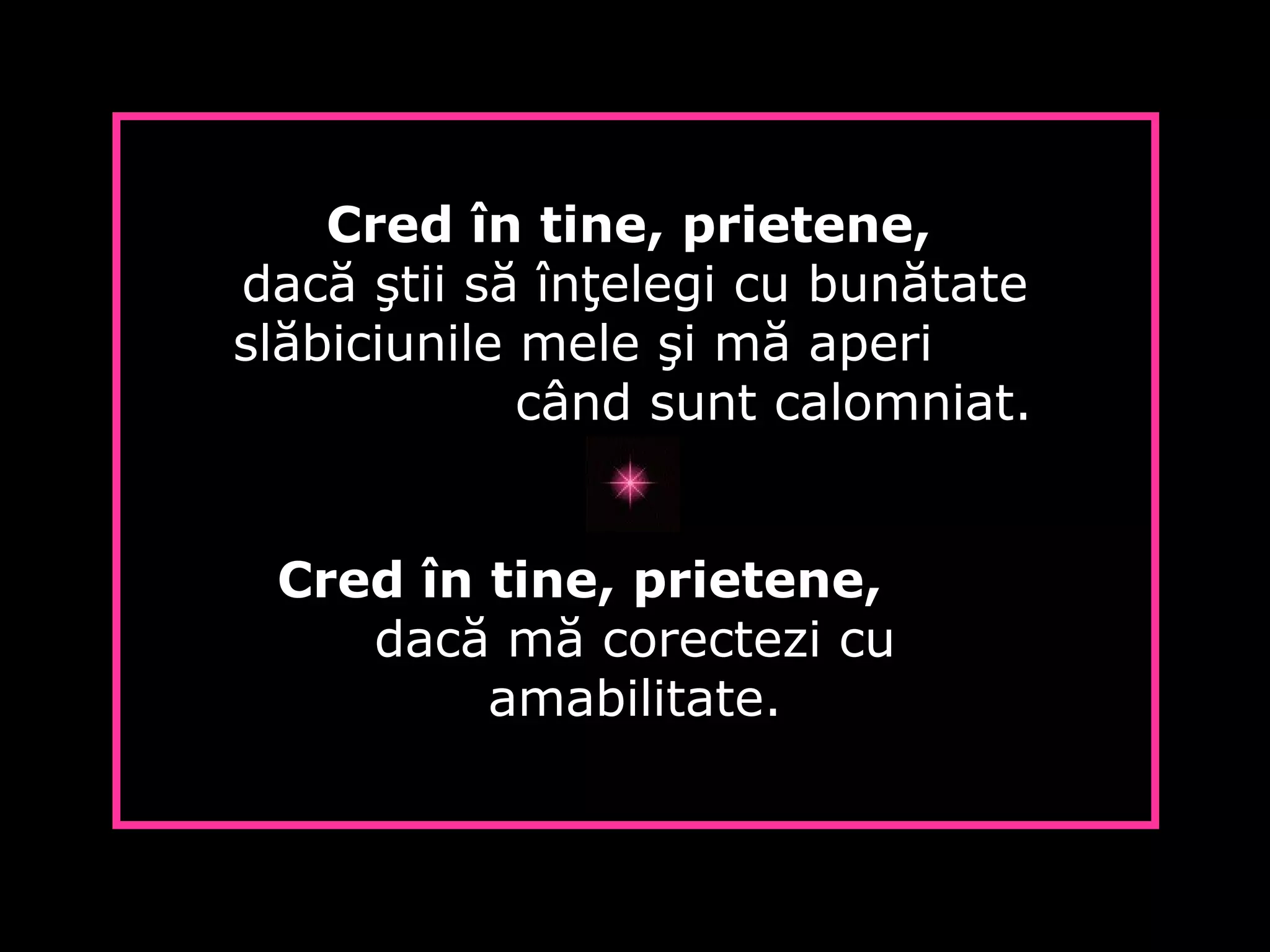 Cred în tine, prietene,
dacă ştii să înţelegi cu bunătate
slăbiciunile mele şi mă aperi
când sunt calomniat.
Cred în tine, prietene,
dacă mă corectezi cu
amabilitate.
 