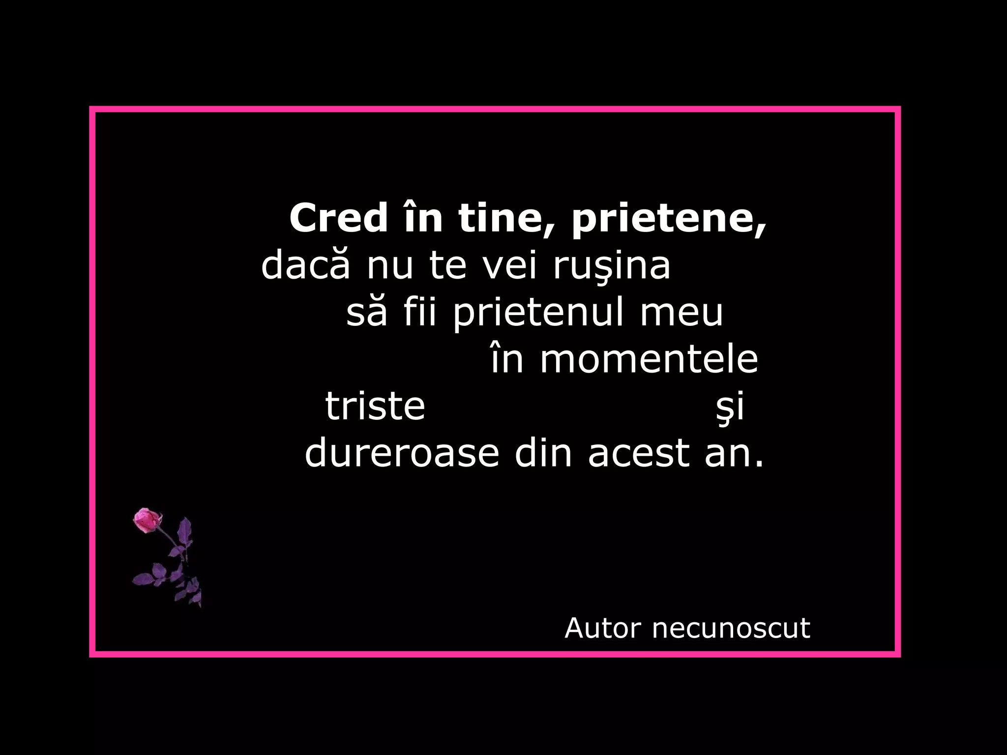 Cred în tine, prietene,
dacă nu te vei ruşina
să fii prietenul meu
în momentele
triste şi
dureroase din acest an.
Autor necunoscut
 