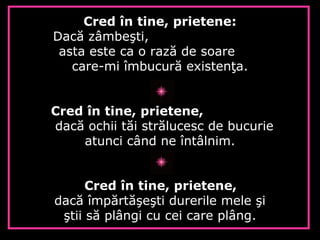Cred în tine, prietene:
Dacă zâmbeşti,
asta este ca o rază de soare
care-mi îmbucură existenţa.
Cred în tine, prietene,
dacă ochii tăi strălucesc de bucurie
atunci când ne întâlnim.
Cred în tine, prietene,
dacă împărtăşeşti durerile mele şi
ştii să plângi cu cei care plâng.
 
