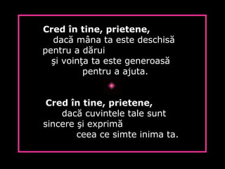 Cred în tine, prietene,
dacă mâna ta este deschisă
pentru a dărui
şi voinţa ta este generoasă
pentru a ajuta.
Cred în tine, prietene,
dacă cuvintele tale sunt
sincere şi exprimă
ceea ce simte inima ta.
 