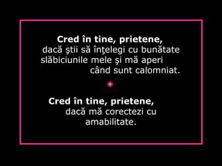 Cred în tine, prietene,
dacă ştii să înţelegi cu bunătate
slăbiciunile mele şi mă aperi
când sunt calomniat.
Cred în tine, prietene,
dacă mă corectezi cu
amabilitate.
 