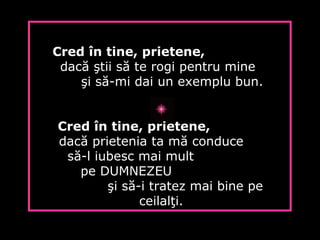 Cred în tine, prietene,
dacă ştii să te rogi pentru mine
şi să-mi dai un exemplu bun.
Cred în tine, prietene,
dacă prietenia ta mă conduce
să-l iubesc mai mult
pe DUMNEZEU
şi să-i tratez mai bine pe
ceilalţi.
 