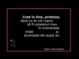 Cred în tine, prietene,
dacă nu te vei ruşina
să fii prietenul meu
în momentele
triste şi
dureroase din acest an.
Autor necunoscut
 