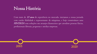 Nossa História
20202005
Com mais de 15 anos de experiência no mercado, iniciamos a nossa jornada
com cartão fidelidade e representante de máquinas, e hoje construímos uma
FINTECH com soluções em arranjos financeiros que atendem pessoas físicas,
profissionais liberais, pequenas e médias empresas.
 