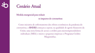 Cenário Atual
Medida emergencial para reduzir
os impactos do coronavírus:
Como iniciativa de enfrentamento dos efeitos econômicos da pandemia do
coronavírus, o BNDES começou a operar, na qualidade de agente financeiro da
União, uma nova forma de acesso a crédito para microempreendedores
individuais (MEIs) e micro e pequenas empresas: o Programa Crédito
Maquininhas.
 