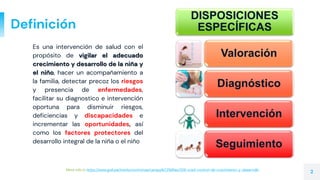 Definición
Es una intervención de salud con el
propósito de vigilar el adecuado
crecimiento y desarrollo de la niña y
el niño, hacer un acompañamiento a
la familia, detectar precoz los riesgos
y presencia de enfermedades,
facilitar su diagnostico e intervención
oportuna para disminuir riesgos,
deficiencias y discapacidades e
incrementar las oportunidades, así
como los factores protectores del
desarrollo integral de la niña o el niño
More info in https://www.gob.pe/institucion/minsa/campa%C3%B1as/326-cred-control-de-crecimiento-y-desarrollo.
2
DISPOSICIONES
ESPECÍFICAS
Valoración
Diagnóstico
Intervención
Seguimiento
 