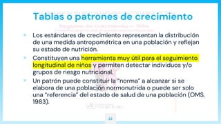 Tablas o patrones de crecimiento
▫ Los estándares de crecimiento representan la distribución
de una medida antropométrica en una población y reflejan
su estado de nutrición.
▫ Constituyen una herramienta muy útil para el seguimiento
longitudinal de niños y permiten detectar individuos y/o
grupos de riesgo nutricional.
▫ Un patrón puede constituir la “norma” a alcanzar si se
elabora de una población normonutrida o puede ser solo
una “referencia” del estado de salud de una población (OMS,
1983).
22
 