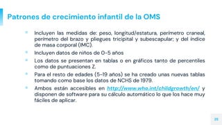 Patrones de crecimiento infantil de la OMS
▫ Incluyen las medidas de: peso, longitud/estatura, perímetro craneal,
perímetro del brazo y pliegues tricipital y subescapular; y del índice
de masa corporal (IMC).
▫ Incluyen datos de niños de 0-5 años
▫ Los datos se presentan en tablas o en gráficos tanto de percentiles
como de puntuaciones Z.
▫ Para el resto de edades (5-19 años) se ha creado unas nuevas tablas
tomando como base los datos de NCHS de 1979.
▫ Ambos están accesibles en http://www.who.int/childgrowth/en/ y
disponen de software para su cálculo automático lo que los hace muy
fáciles de aplicar.
25
 