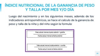 ÍNDICE NUTRICIONAL DE LA GANANCIA DE PESO
Y TALLA POR MES Y/O DÍA
Luego del nacimiento y en los siguientes meses, además de los
indicadores antropométricos, se hace el calculo de la ganancia de
peso y talla de la niña y del niño según la formula:
33
 