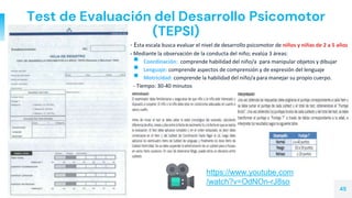 Test de Evaluación del Desarrollo Psicomotor
(TEPSI)
▫ - Esta escala busca evaluar el nivel de desarrollo psicomotor de niños y niñas de 2 a 5 años
▫ - Mediante la observación de la conducta del niño; evalúa 3 áreas:
 Coordinación: comprende habilidad del niño/a para manipular objetos y dibujar
 Lenguaje: comprende aspectos de comprensión y de expresión del lenguaje
 Motricidad: comprende la habilidad del niño/a para manejar su propio cuerpo.
- Tiempo: 30-40 minutos
45
https://www.youtube.com
/watch?v=OdNOn-rJ8so
 