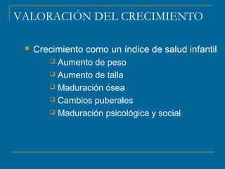 VALORACIÓN DEL CRECIMIENTO 
 Crecimiento como un índice de salud infantil 
 Aumento de peso 
 Aumento de talla 
 Maduración ósea 
 Cambios puberales 
 Maduración psicológica y social 
 
