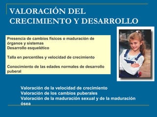 VALORACIÓN DEL 
CRECIMIENTO Y DESARROLLO 
Presencia de cambios físicos o maduración de 
órganos y sistemas 
Desarrollo esquelético 
Talla en percentiles y velocidad de crecimiento 
Conocimiento de las edades normales de desarrollo 
puberal 
Valoración de la velocidad de crecimiento 
Valoración de los cambios puberales 
Valoración de la maduración sexual y de la maduración 
ósea 
 