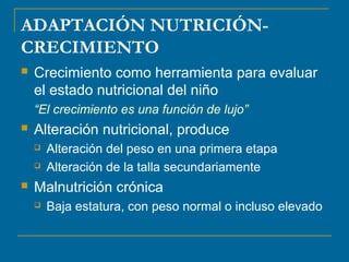 ADAPTACIÓN NUTRICIÓN-CRECIMIENTO 
 Crecimiento como herramienta para evaluar 
el estado nutricional del niño 
“El crecimiento es una función de lujo” 
 Alteración nutricional, produce 
 Alteración del peso en una primera etapa 
 Alteración de la talla secundariamente 
 Malnutrición crónica 
 Baja estatura, con peso normal o incluso elevado 
 