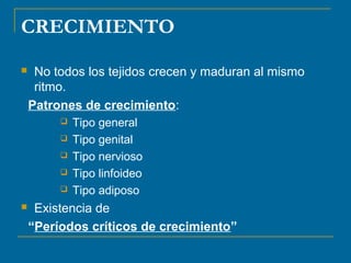CRECIMIENTO 
 No todos los tejidos crecen y maduran al mismo 
ritmo. 
Patrones de crecimiento: 
 Tipo general 
 Tipo genital 
 Tipo nervioso 
 Tipo linfoideo 
 Tipo adiposo 
 Existencia de 
“Períodos críticos de crecimiento” 
 