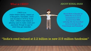 What is CRED?
CRED is an
Indian fintech startup, based out
of Bangalore, Karnataka, which
was founded in 2018 by Kunal
Shah.] CRED's main feature is
allowing users to make credit card
payments through its app for
which they get rewarded.
ABOUT KUNAL SHAH
Kunal Shah is Founder of
CRED.He is an serial
entrepreneur and a
dropout from MBA
colledge.He has launched
various startups like
Freecharge and Paisaback.
“India’s cred valued at 2.2 billion in new 215 million fundraise”
 