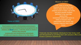 Vision of CRED
Mission of CRED
Cred wants to create a frictionless environment -
an environment that creates financial progress for its
citizens. As Kunal puts it. ”I felt the need to create a
system that rewards
trustworthy and creditworthy individuals
of India and inspires others to be like them."
Cred want to bring their
financial services to the next
billion users. they all want to
address much of India, one of the
last great growth markets
globally, in the next few
years.Cred
incentivize credit card users in
India to become more
responsible with money and
thereby improve their credit
score.
“Cred-only club that rewards individuals for their timely credit
card bill payments by providing them with exclusive offers and
access to premium experiences”
 