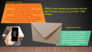 Challenges For Cred
Objectives Of Cred
The app aims to make paying
credit card bills simpler and
reward you for paying them on
time .It also solves prlb for
overspending by giving real
time checking on expenditure
on your card
CRED’s user reviews are positive with the
app having a rating of 4.6 on with ~100k
reviews.
 