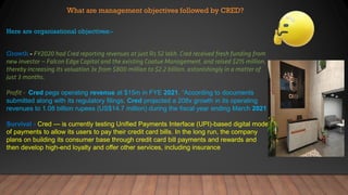 What are management objectives followed by CRED?
Here are organisational objectives:-
Growth -
Cred pegs operating revenue at $15m in FYE 2021. “According to documents
submitted along with its regulatory filings, Cred projected a 208x growth in its operating
revenues to 1.08 billion rupees (US$14.7 million) during the fiscal year ending March 2021
Survival - Cred — is currently testing Unified Payments Interface (UPI)-based digital mode
of payments to allow its users to pay their credit card bills. In the long run, the company
plans on building its consumer base through credit card bill payments and rewards and
then develop high-end loyalty and offer other services, including insurance
 