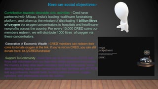 Contribution towards desirable civic activities - Cred have
partnered with Milaap, India’s leading healthcare fundraising
platform, and taken up the mission of distributing 1 billion litres
of oxygen via oxygen concentrators to hospitals and healthcare
nonprofits across the country. For every 10,000 CRED coins our
members redeem, we will distribute 1000 litres of oxygen via
these concentrators.
Generation of Economic Wealth - CRED members can redeem their
coins to donate oxygen at the link. If you’re not on CRED, you can still
donate here: bit.ly/CREDfundraiser
Support To Community - Cred have set up an in-house COVID task
force with volunteers from our team that collate resources from across
the country to help other team members (and their near ones). we’re
also extending help to team members (and their families) with RT-PCR
test appointments, hospital beds, locating plasma donors, oxygen
cylinders, and pharmacies across the country.
Here are social objectives:-
 
